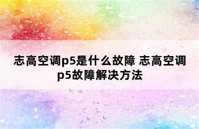 志高空调p5是什么故障 志高空调p5故障解决方法